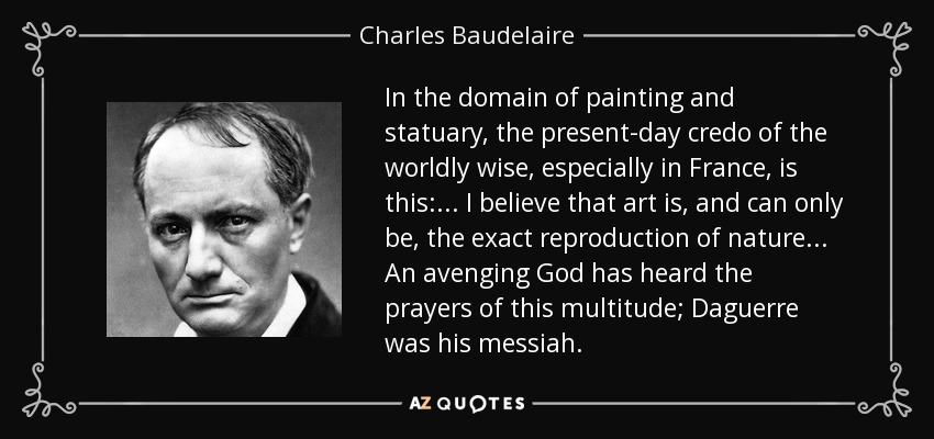 In the domain of painting and statuary, the present-day credo of the worldly wise, especially in France, is this: ... I believe that art is, and can only be, the exact reproduction of nature... An avenging God has heard the prayers of this multitude; Daguerre was his messiah. - Charles Baudelaire