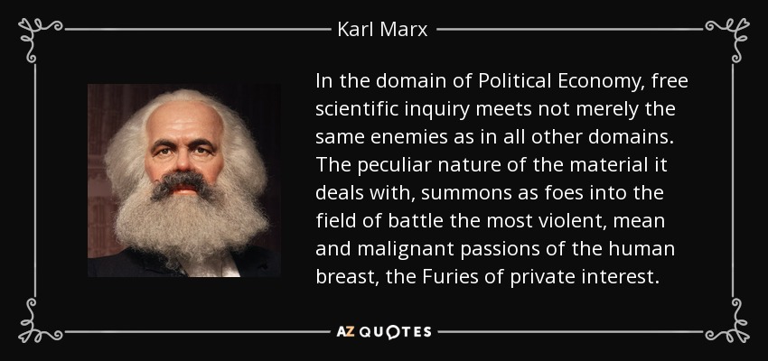 In the domain of Political Economy, free scientific inquiry meets not merely the same enemies as in all other domains. The peculiar nature of the material it deals with, summons as foes into the field of battle the most violent, mean and malignant passions of the human breast, the Furies of private interest. - Karl Marx