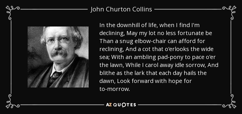 In the downhill of life, when I find I'm declining, May my lot no less fortunate be Than a snug elbow-chair can afford for reclining, And a cot that o'erlooks the wide sea; With an ambling pad-pony to pace o'er the lawn, While I carol away idle sorrow, And blithe as the lark that each day hails the dawn, Look forward with hope for to-morrow. - John Churton Collins