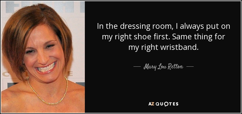 In the dressing room, I always put on my right shoe first. Same thing for my right wristband. - Mary Lou Retton