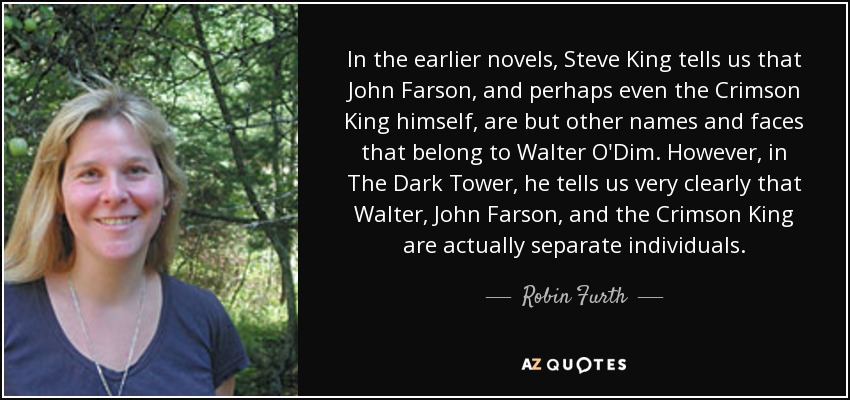 In the earlier novels, Steve King tells us that John Farson, and perhaps even the Crimson King himself, are but other names and faces that belong to Walter O'Dim. However, in The Dark Tower, he tells us very clearly that Walter, John Farson, and the Crimson King are actually separate individuals. - Robin Furth