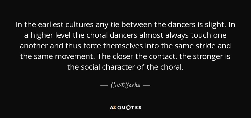 In the earliest cultures any tie between the dancers is slight. In a higher level the choral dancers almost always touch one another and thus force themselves into the same stride and the same movement. The closer the contact, the stronger is the social character of the choral. - Curt Sachs