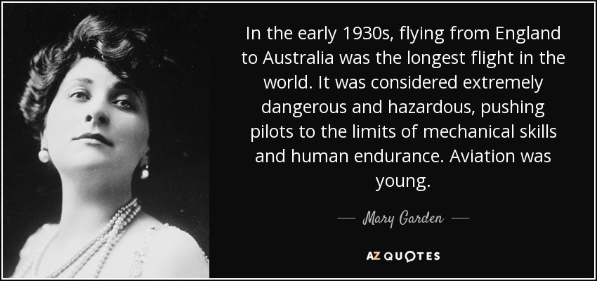 In the early 1930s, flying from England to Australia was the longest flight in the world. It was considered extremely dangerous and hazardous, pushing pilots to the limits of mechanical skills and human endurance. Aviation was young. - Mary Garden