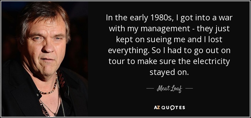 In the early 1980s, I got into a war with my management - they just kept on sueing me and I lost everything. So I had to go out on tour to make sure the electricity stayed on. - Meat Loaf