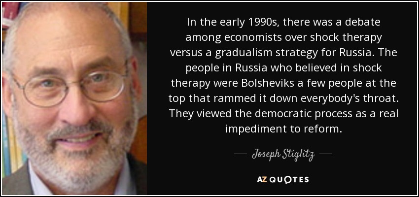 In the early 1990s, there was a debate among economists over shock therapy versus a gradualism strategy for Russia. The people in Russia who believed in shock therapy were Bolsheviks a few people at the top that rammed it down everybody's throat. They viewed the democratic process as a real impediment to reform. - Joseph Stiglitz