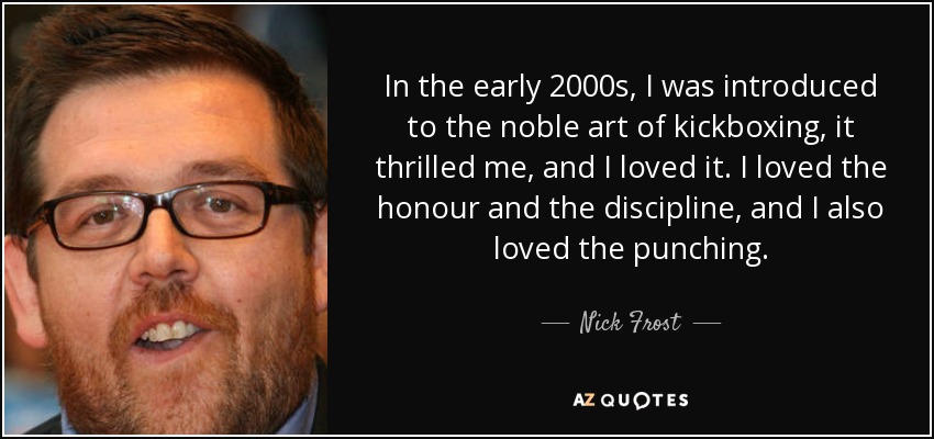 In the early 2000s, I was introduced to the noble art of kickboxing, it thrilled me, and I loved it. I loved the honour and the discipline, and I also loved the punching. - Nick Frost