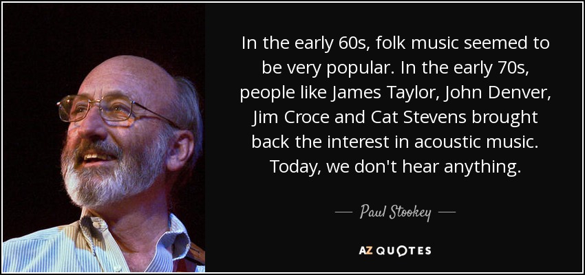 In the early 60s, folk music seemed to be very popular. In the early 70s, people like James Taylor, John Denver, Jim Croce and Cat Stevens brought back the interest in acoustic music. Today, we don't hear anything. - Paul Stookey