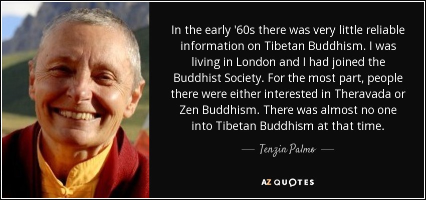 In the early '60s there was very little reliable information on Tibetan Buddhism. I was living in London and I had joined the Buddhist Society. For the most part, people there were either interested in Theravada or Zen Buddhism. There was almost no one into Tibetan Buddhism at that time. - Tenzin Palmo