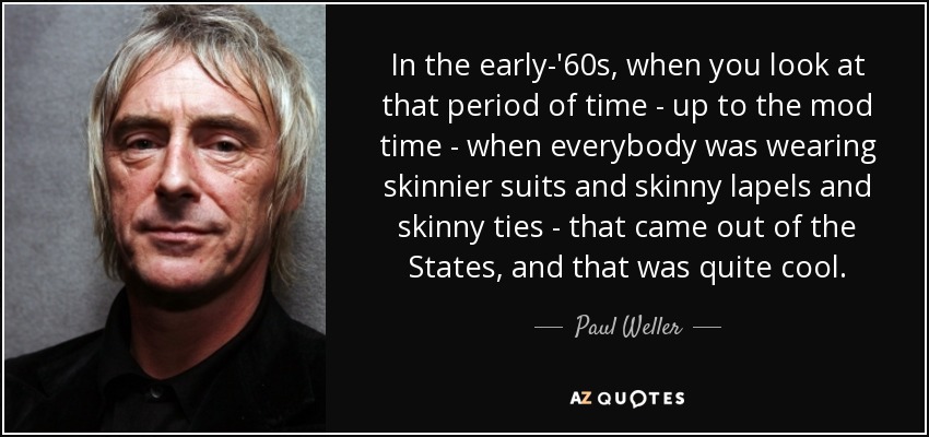 In the early-'60s, when you look at that period of time - up to the mod time - when everybody was wearing skinnier suits and skinny lapels and skinny ties - that came out of the States, and that was quite cool. - Paul Weller