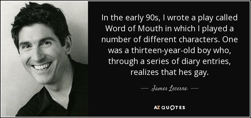 In the early 90s, I wrote a play called Word of Mouth in which I played a number of different characters. One was a thirteen-year-old boy who, through a series of diary entries, realizes that hes gay. - James Lecesne