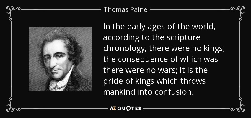 In the early ages of the world, according to the scripture chronology, there were no kings; the consequence of which was there were no wars; it is the pride of kings which throws mankind into confusion. - Thomas Paine