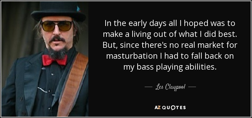 In the early days all I hoped was to make a living out of what I did best. But, since there's no real market for masturbation I had to fall back on my bass playing abilities. - Les Claypool