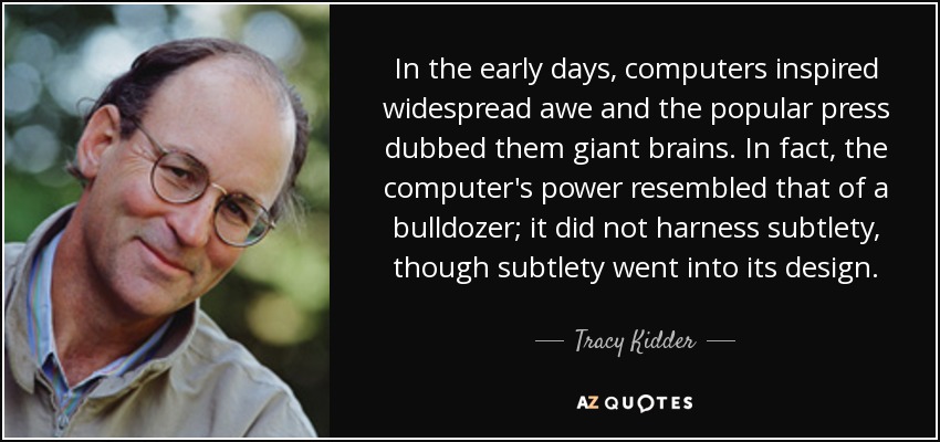 In the early days, computers inspired widespread awe and the popular press dubbed them giant brains. In fact, the computer's power resembled that of a bulldozer; it did not harness subtlety, though subtlety went into its design. - Tracy Kidder