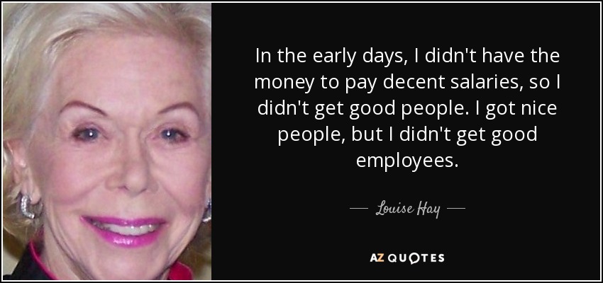 In the early days, I didn't have the money to pay decent salaries, so I didn't get good people. I got nice people, but I didn't get good employees. - Louise Hay