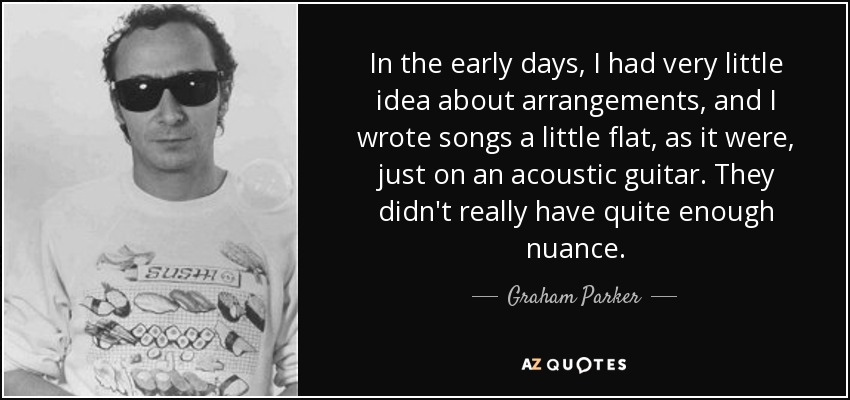In the early days, I had very little idea about arrangements, and I wrote songs a little flat, as it were, just on an acoustic guitar. They didn't really have quite enough nuance. - Graham Parker