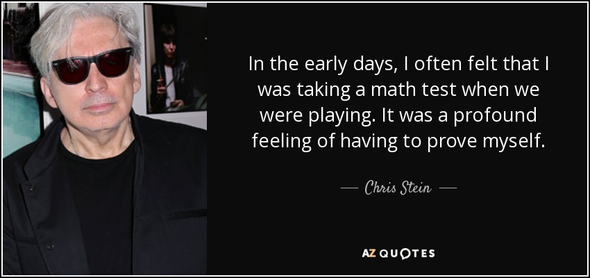In the early days, I often felt that I was taking a math test when we were playing. It was a profound feeling of having to prove myself. - Chris Stein