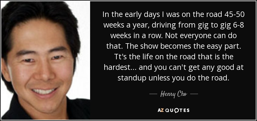 In the early days I was on the road 45-50 weeks a year, driving from gig to gig 6-8 weeks in a row. Not everyone can do that. The show becomes the easy part. Tt's the life on the road that is the hardest... and you can't get any good at standup unless you do the road. - Henry Cho