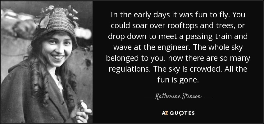 In the early days it was fun to fly. You could soar over rooftops and trees, or drop down to meet a passing train and wave at the engineer. The whole sky belonged to you. now there are so many regulations. The sky is crowded. All the fun is gone. - Katherine Stinson