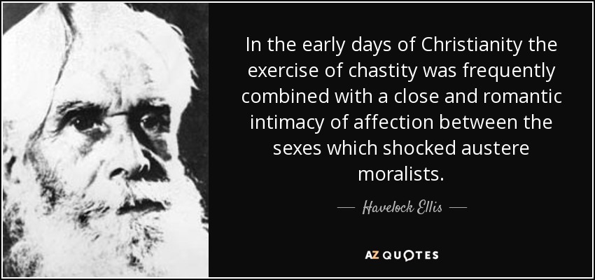 In the early days of Christianity the exercise of chastity was frequently combined with a close and romantic intimacy of affection between the sexes which shocked austere moralists. - Havelock Ellis