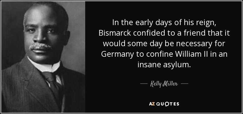 In the early days of his reign, Bismarck confided to a friend that it would some day be necessary for Germany to confine William II in an insane asylum. - Kelly Miller
