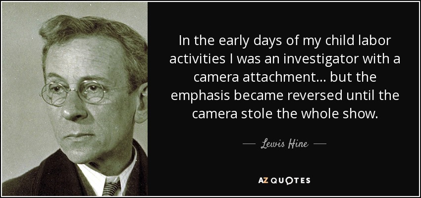 In the early days of my child labor activities I was an investigator with a camera attachment... but the emphasis became reversed until the camera stole the whole show. - Lewis Hine