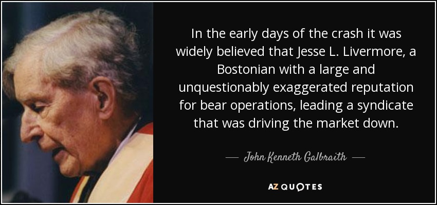 In the early days of the crash it was widely believed that Jesse L. Livermore, a Bostonian with a large and unquestionably exaggerated reputation for bear operations, leading a syndicate that was driving the market down. - John Kenneth Galbraith