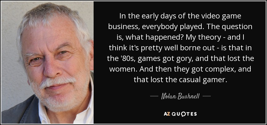 In the early days of the video game business, everybody played. The question is, what happened? My theory - and I think it's pretty well borne out - is that in the '80s, games got gory, and that lost the women. And then they got complex, and that lost the casual gamer. - Nolan Bushnell