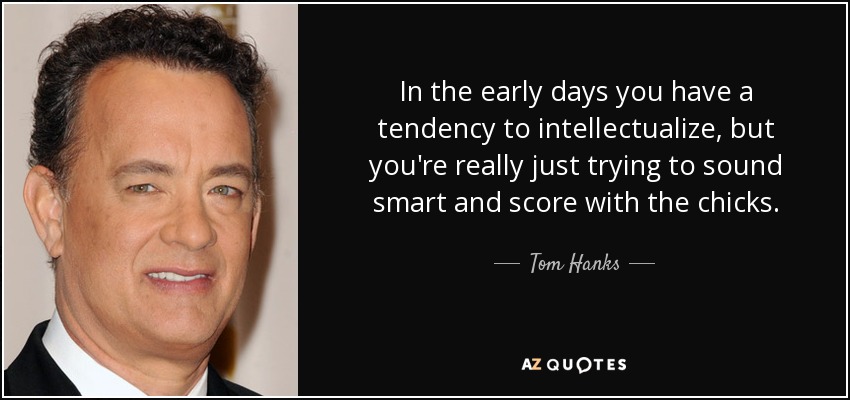 In the early days you have a tendency to intellectualize, but you're really just trying to sound smart and score with the chicks. - Tom Hanks