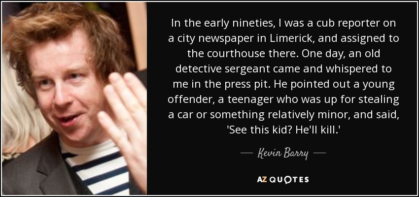 In the early nineties, I was a cub reporter on a city newspaper in Limerick, and assigned to the courthouse there. One day, an old detective sergeant came and whispered to me in the press pit. He pointed out a young offender, a teenager who was up for stealing a car or something relatively minor, and said, 'See this kid? He'll kill.' - Kevin Barry