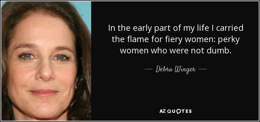 In the early part of my life I carried the flame for fiery women: perky women who were not dumb. - Debra Winger