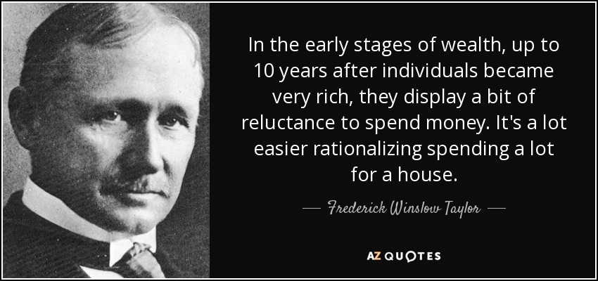 In the early stages of wealth, up to 10 years after individuals became very rich, they display a bit of reluctance to spend money. It's a lot easier rationalizing spending a lot for a house. - Frederick Winslow Taylor