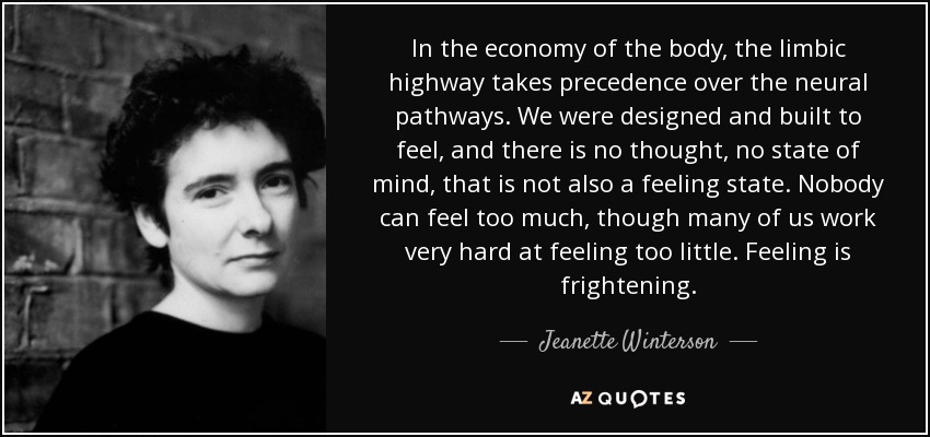 In the economy of the body, the limbic highway takes precedence over the neural pathways. We were designed and built to feel, and there is no thought, no state of mind, that is not also a feeling state. Nobody can feel too much, though many of us work very hard at feeling too little. Feeling is frightening. - Jeanette Winterson