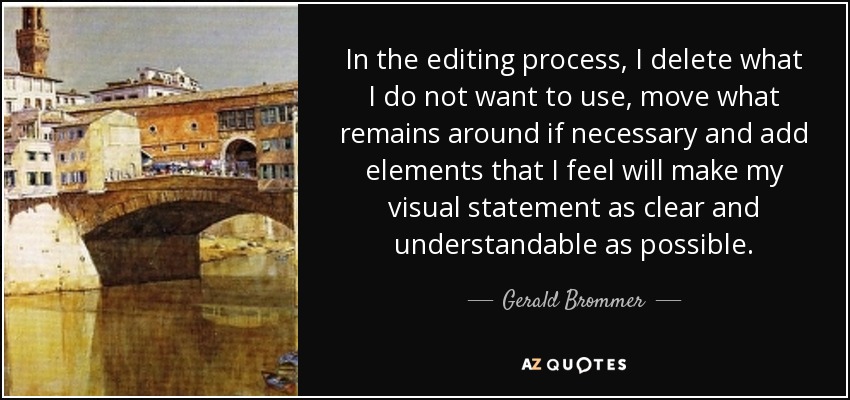 In the editing process, I delete what I do not want to use, move what remains around if necessary and add elements that I feel will make my visual statement as clear and understandable as possible. - Gerald Brommer