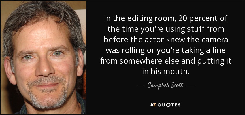 In the editing room, 20 percent of the time you're using stuff from before the actor knew the camera was rolling or you're taking a line from somewhere else and putting it in his mouth. - Campbell Scott