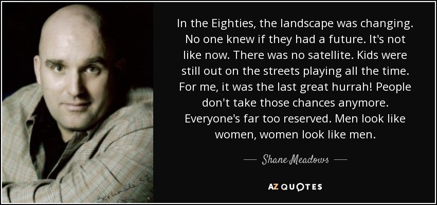 In the Eighties, the landscape was changing. No one knew if they had a future. It's not like now. There was no satellite. Kids were still out on the streets playing all the time. For me, it was the last great hurrah! People don't take those chances anymore. Everyone's far too reserved. Men look like women, women look like men. - Shane Meadows