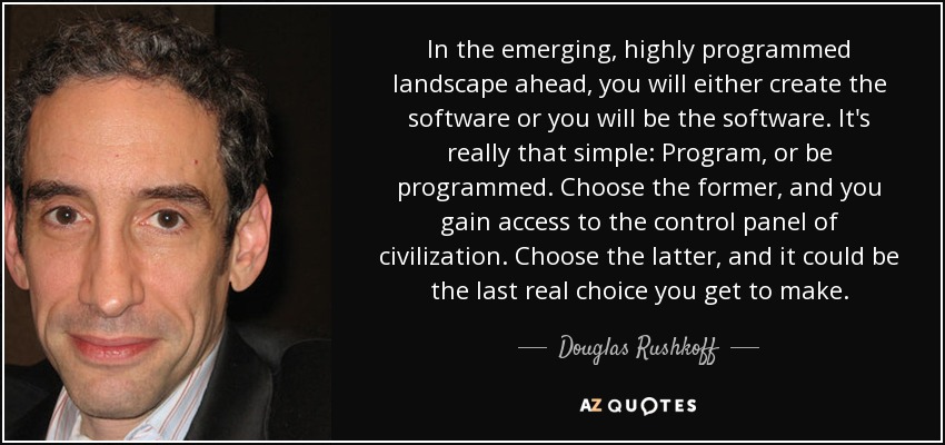 In the emerging, highly programmed landscape ahead, you will either create the software or you will be the software. It's really that simple: Program, or be programmed. Choose the former, and you gain access to the control panel of civilization. Choose the latter, and it could be the last real choice you get to make. - Douglas Rushkoff
