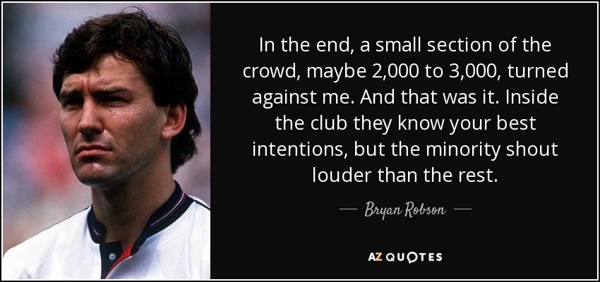 In the end, a small section of the crowd, maybe 2,000 to 3,000, turned against me. And that was it. Inside the club they know your best intentions, but the minority shout louder than the rest. - Bryan Robson