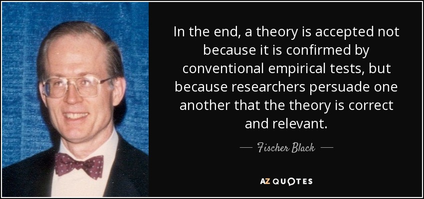 In the end, a theory is accepted not because it is confirmed by conventional empirical tests, but because researchers persuade one another that the theory is correct and relevant. - Fischer Black
