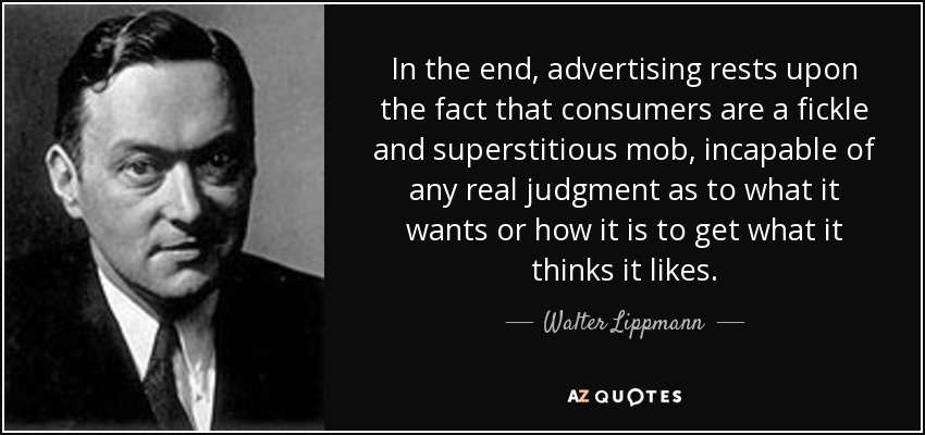 In the end, advertising rests upon the fact that consumers are a fickle and superstitious mob, incapable of any real judgment as to what it wants or how it is to get what it thinks it likes. - Walter Lippmann