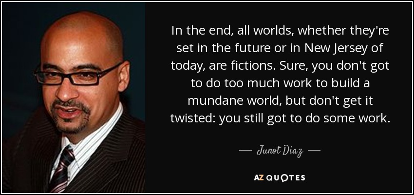In the end, all worlds, whether they're set in the future or in New Jersey of today, are fictions. Sure, you don't got to do too much work to build a mundane world, but don't get it twisted: you still got to do some work. - Junot Diaz