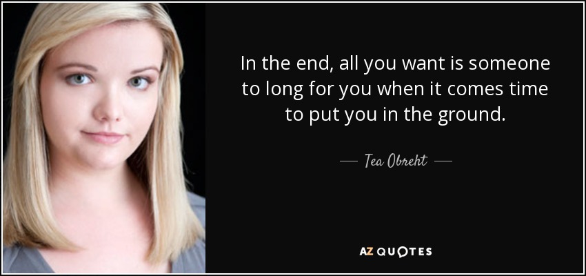 In the end, all you want is someone to long for you when it comes time to put you in the ground. - Tea Obreht