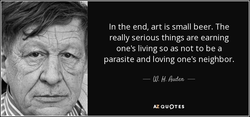 In the end, art is small beer. The really serious things are earning one's living so as not to be a parasite and loving one's neighbor. - W. H. Auden