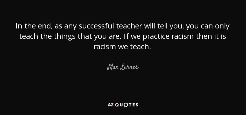 In the end, as any successful teacher will tell you, you can only teach the things that you are. If we practice racism then it is racism we teach. - Max Lerner