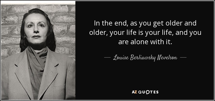 In the end, as you get older and older, your life is your life, and you are alone with it. - Louise Berliawsky Nevelson