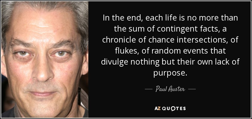 In the end, each life is no more than the sum of contingent facts, a chronicle of chance intersections, of ﬂukes, of random events that divulge nothing but their own lack of purpose. - Paul Auster
