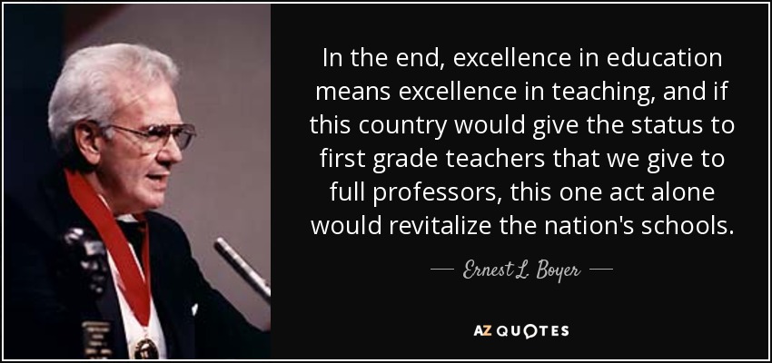 In the end, excellence in education means excellence in teaching, and if this country would give the status to first grade teachers that we give to full professors, this one act alone would revitalize the nation's schools. - Ernest L. Boyer