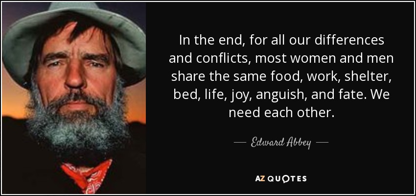 In the end, for all our differences and conflicts, most women and men share the same food, work, shelter, bed, life, joy, anguish, and fate. We need each other. - Edward Abbey