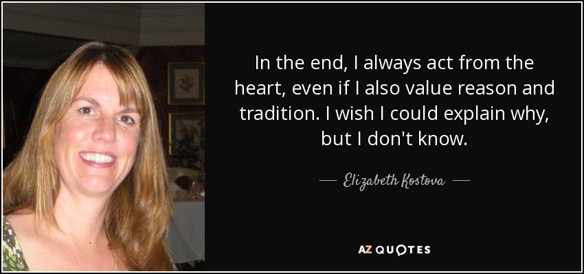 In the end, I always act from the heart, even if I also value reason and tradition. I wish I could explain why, but I don't know. - Elizabeth Kostova