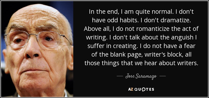 In the end, I am quite normal. I don't have odd habits. I don't dramatize. Above all, I do not romanticize the act of writing. I don't talk about the anguish I suffer in creating. I do not have a fear of the blank page, writer's block, all those things that we hear about writers. - Jose Saramago