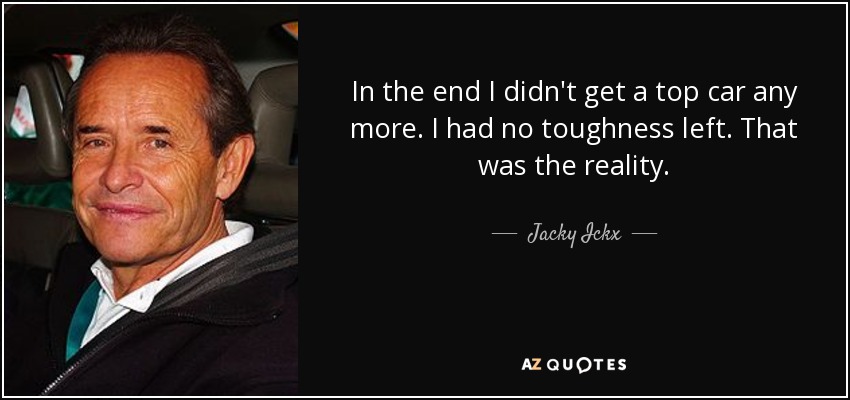 In the end I didn't get a top car any more. I had no toughness left. That was the reality. - Jacky Ickx